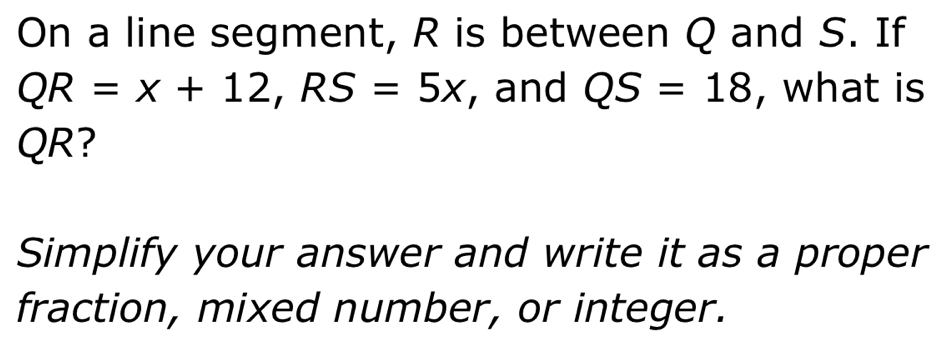 On a line segment, R is between Q and S. If
QR=x+12, RS=5x , and QS=18 , what is
QR? 
Simplify your answer and write it as a proper 
fraction, mixed number, or integer.