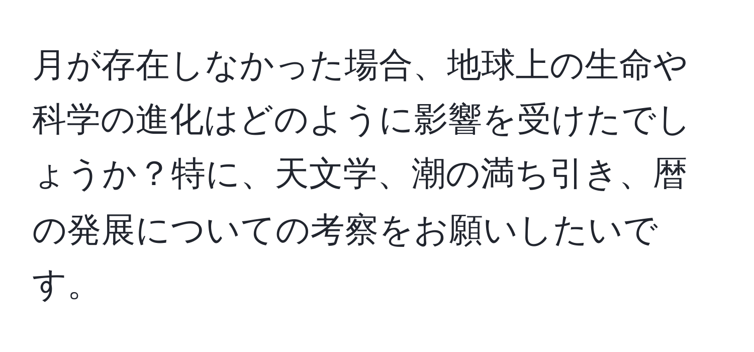 月が存在しなかった場合、地球上の生命や科学の進化はどのように影響を受けたでしょうか？特に、天文学、潮の満ち引き、暦の発展についての考察をお願いしたいです。