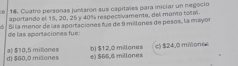 ce 16. Cuatro personas juntaron sus capitales para iniciar un negocio
aportando el 15, 20, 25 y 40% respectivamente, del monto total.
Só Si la menor de las aportaciones fue de 9 millones de pesos, la mayor
de las aportaciones fue:
a) $10,5 millones b) $12,0 millones c) $24,0 millones
d) $60,0 millones e) $66,6 millones