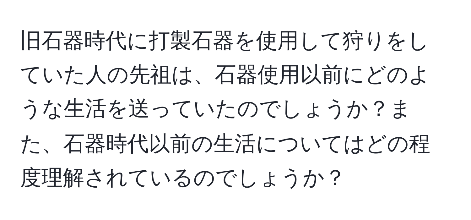 旧石器時代に打製石器を使用して狩りをしていた人の先祖は、石器使用以前にどのような生活を送っていたのでしょうか？また、石器時代以前の生活についてはどの程度理解されているのでしょうか？