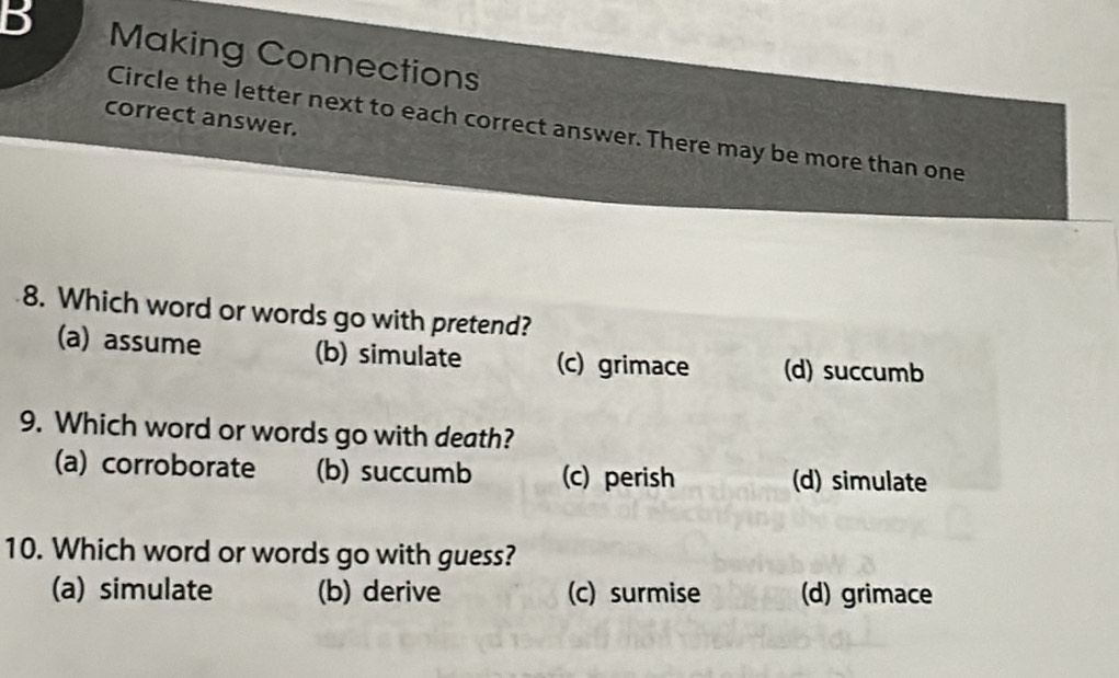 Making Connections
correct answer.
Circle the letter next to each correct answer. There may be more than one
8. Which word or words go with pretend?
(a) assume (b) simulate (c) grimace (d) succumb
9. Which word or words go with death?
(a) corroborate (b) succumb (c) perish (d) simulate
10. Which word or words go with guess?
(a) simulate (b) derive (c) surmise (d) grimace