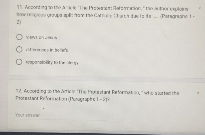 According to the Article "The Protestant Reformation, " the author explains *
how religious groups split from the Catholic Church due to its ..... (Paragraphs 1 -
2)
views on Jesus
differences in beliefs
responsibility to the clergy
12. According to the Article "The Protestant Reformation, " who started the *
Protestant Reformation (Paragraphs 1 - 2)?
Your answer