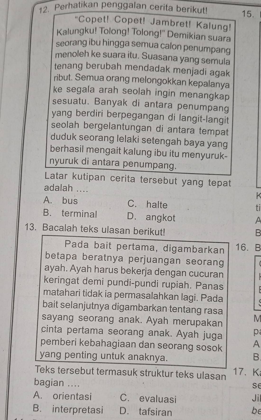 Perhatikan penggalan cerita berikut!
15.
“Copet! Copet! Jambret! Kalung!
Kalungku! Tolong! Tolong!' Demikian suara
seorang ibu hingga semua calon penumpang
menoleh ke suara itu. Suasana yang semula
tenang berubah mendadak menjadi agak
ribut. Semua orang melongokkan kepalanya
ke segala arah seolah ingin menangkap
sesuatu. Banyak di antara penumpang
yang berdiri berpegangan di langit-langit
seolah bergelantungan di antara tempat
duduk seorang lelaki setengah baya yang
berhasil mengait kalung ibu itu menyuruk-
nyuruk di antara penumpang.
Latar kutipan cerita tersebut yang tepat
adalah ....
K
A. bus C. halte
ti
B. terminal D. angkot
A
13. Bacalah teks ulasan berikut!
B
Pada bait pertama, digambarkan 16. B
betapa beratnya perjuangan seorang
ayah. Ayah harus bekerja dengan cucuran
keringat demi pundi-pundi rupiah. Panas
matahari tidak ia permasalahkan lagi. Pada
bait selanjutnya digambarkan tentang rasa
sayang seorang anak. Ayah merupakan
M
cinta pertama seorang anak. Ayah juga
p
pemberi kebahagiaan dan seorang sosok
A
yang penting untuk anaknya. B
Teks tersebut termasuk struktur teks ulasan 17. K
bagian ....
se
A. orientasi C. evaluasi Jil
B. interpretasi D. tafsiran be