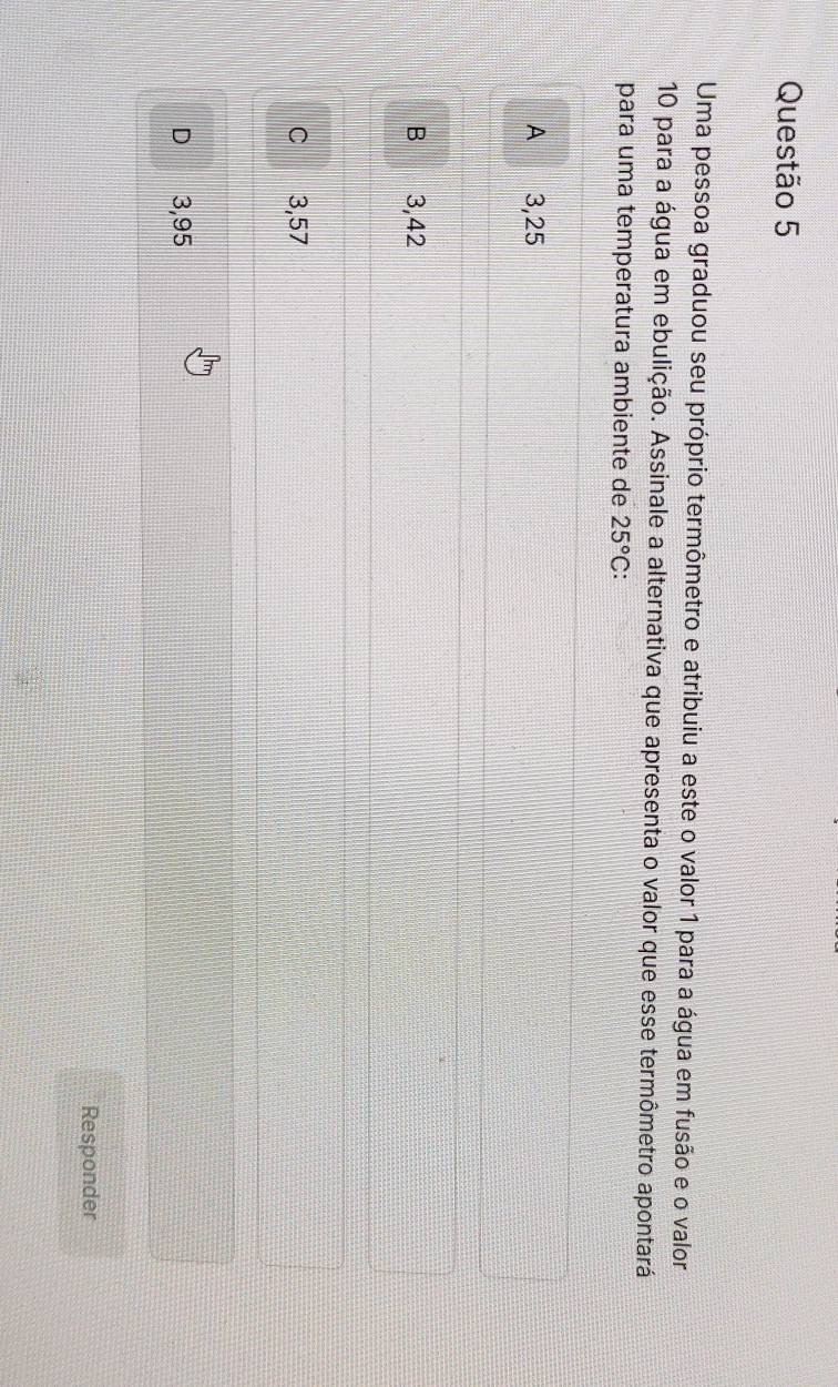 Uma pessoa graduou seu próprio termômetro e atribuiu a este o valor 1 para a água em fusão e o valor
10 para a água em ebulição. Assinale a alternativa que apresenta o valor que esse termômetro apontará
para uma temperatura ambiente de 25°C a
A 3,25
B 3,42
C 3,57
D 3,95
Responder