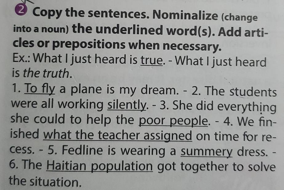 ❷ Copy the sentences. Nominalize (change 
into a noun) the underlined word(s). Add arti- 
cles or prepositions when necessary. 
Ex.: What I just heard is true. - What I just heard 
is the truth. 
1. To fly a plane is my dream. - 2. The students 
were all working silently. - 3. She did everything 
she could to help the poor people. - 4. We fin- 
ished what the teacher assigned on time for re- 
cess. - 5. Fedline is wearing a summery dress. - 
6. The Haitian population got together to solve 
the situation.