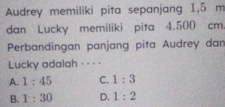 Audrey memiliki pita sepanjang 1,5 m
dan Lucky memiliki pita 4.500 cm.
Perbandingan panjang pita Audrey dan
Lucky adalah · · · ·
A. 1:45 C. 1:3
B. 1:30 D. 1:2