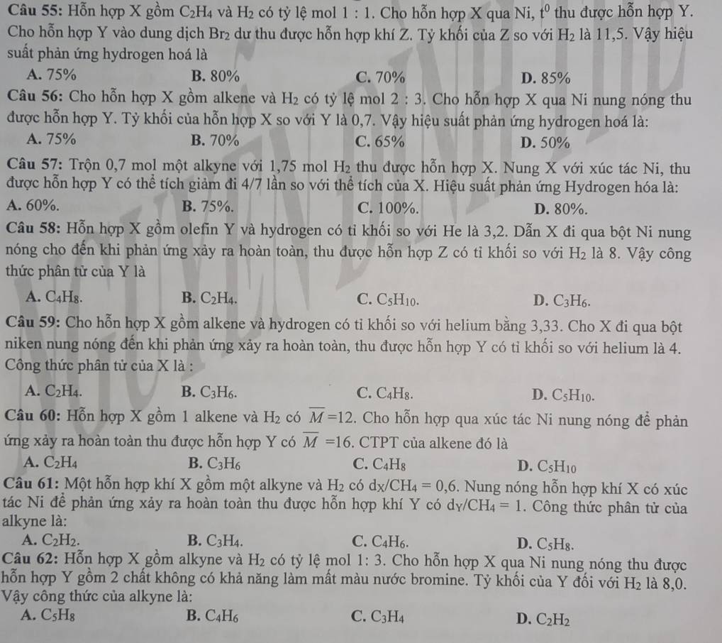 Hỗn hợp X gồm C_2H_4 và H_2 có tỷ lệ mol 1:1. Cho hỗn hợp X qua Ni, t^0 thu được hỗn hợp Y.
Cho hỗn hợp Y vào dung dịch Br_2 dư thu được hỗn hợp khí Z. Tỷ khối của Z so với H_2 là 11,5. Vậy hiệu
suất phản ứng hydrogen hoá là
A. 75% B. 80% C. 70% D. 85%
Câu 56: Cho hỗn hợp X gồm alkene và H_2 có tỷ lệ mol 2:3. Cho hỗn hợp X qua Ni nung nóng thu
được hỗn hợp Y. Tỷ khối của hỗn hợp X so với Y là 0,7. Vậy hiệu suất phản ứng hydrogen hoá là:
A. 75% B. 70% C. 65% D. 50%
Câu 57: Trộn 0,7 mol một alkyne với 1,75 mol H_2 thu được hỗn hợp X. Nung X với xúc tác Ni, thu
được hỗn hợp Y có thể tích giảm đi 4/7 lần so với thể tích của X. Hiệu suất phản ứng Hydrogen hóa là:
A. 60%. B. 75%. C. 100%. D. 80%.
Câu 58: Hỗn hợp X gồm olefin Y và hydrogen có tỉ khối so với He là 3,2. Dẫn X đi qua bột Ni nung
nóng cho đến khi phản ứng xảy ra hoàn toàn, thu được hỗn hợp Z có tỉ khối so với H_2 là 8. Vậy công
thức phân tử của Y là
A. ( _4H 8. B. C_2H_4. C. C_5H_10. D. C_3H_6.
Câu 59: Cho hỗn hợp X gồm alkene và hydrogen có tỉ khối so với helium bằng 3,33. Cho X đi qua bột
niken nung nóng đến khi phản ứng xảy ra hoàn toàn, thu được hỗn hợp Y có tỉ khối so với helium là 4.
Công thức phân tử của X là :
A. C_2H_4. B. C_3H_6. C. C_4H_8. D. C_5H_10.
* Câu 60: Hỗn hợp X gồm 1 alkene và H_2 có overline M=12. Cho hỗn hợp qua xúc tác Ni nung nóng để phản
ứng xảy ra hoàn toàn thu được hỗn hợp Y có overline M=16. CTPT của alkene đó là
A. C_2H_4 B. C_3H_6 C. C_4H_8 D. C_5H_10
Câu 61: Một hỗn hợp khí X gồm một alkyne và H_2 có dx/CH_4=0,6. Nung nóng hỗn hợp khí X có xúc
tác Ni để phản ứng xảy ra hoàn toàn thu được hỗn hợp khí Y có d_Y/CH_4=1.  Công thức phân tử của
alkyne là:
A. C_2H_2. B. C_3H_4. C. C_4H_6. D. C_5H_8.
Câu 62: Hỗn hợp X gồm alkyne và H_2 có tỷ lệ mol 1:3. Cho hỗn hợp X qua Ni nung nóng thu được
hỗn hợp Y gồm 2 chất không có khả năng làm mất màu nước bromine. Tỷ khối của Y đối với H_2 là 8,0.
Vậy công thức của alkyne là:
A. C_5H_8 B. C_4H_6 C. C_3H_4 D. C_2H_2