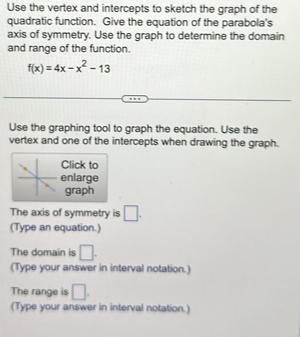 Use the vertex and intercepts to sketch the graph of the 
quadratic function. Give the equation of the parabola's 
axis of symmetry. Use the graph to determine the domain 
and range of the function.
f(x)=4x-x^2-13
Use the graphing tool to graph the equation. Use the 
vertex and one of the intercepts when drawing the graph. 
Click to 
enlarge 
graph 
The axis of symmetry is □ . 
(Type an equation.) 
The domain is □. 
(Type your answer in interval notation.) 
The range is □. 
(Type your answer in interval notation.)