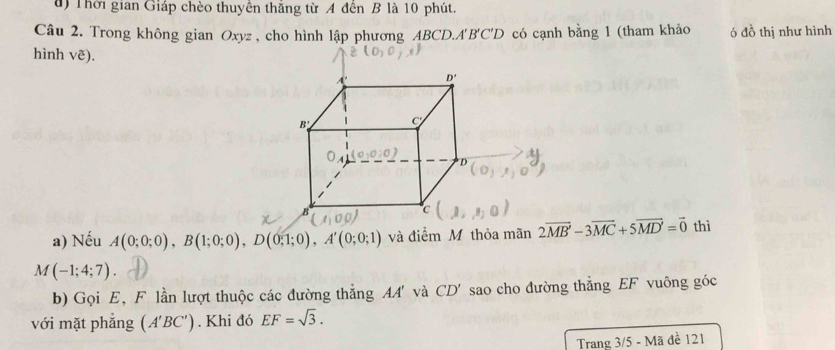 Thời gian Giáp chèo thuyền thắng từ A đến B là 10 phút.
Câu 2. Trong không gian Oxyz , cho hình lập phương ABCD.A B'C'D có cạnh bằng 1 (tham khảo ó đồ thị như hình
hình Vwidehat e).
a) Nếu A(0;0;0),B(1;0;0),D(0;1;0),A'(0;0;1) và điểm M thỏa mãn 2vector MB'-3vector MC+5vector MD'=vector 0 thì
M(-1;4;7).
b) Gọi E, F lần lượt thuộc các đường thắng AA' và CD' sao cho đường thẳng EF vuông góc
với mặt phắng (A'BC'). Khi đó EF=sqrt(3).
Trang 3/5 - Mã đề 121