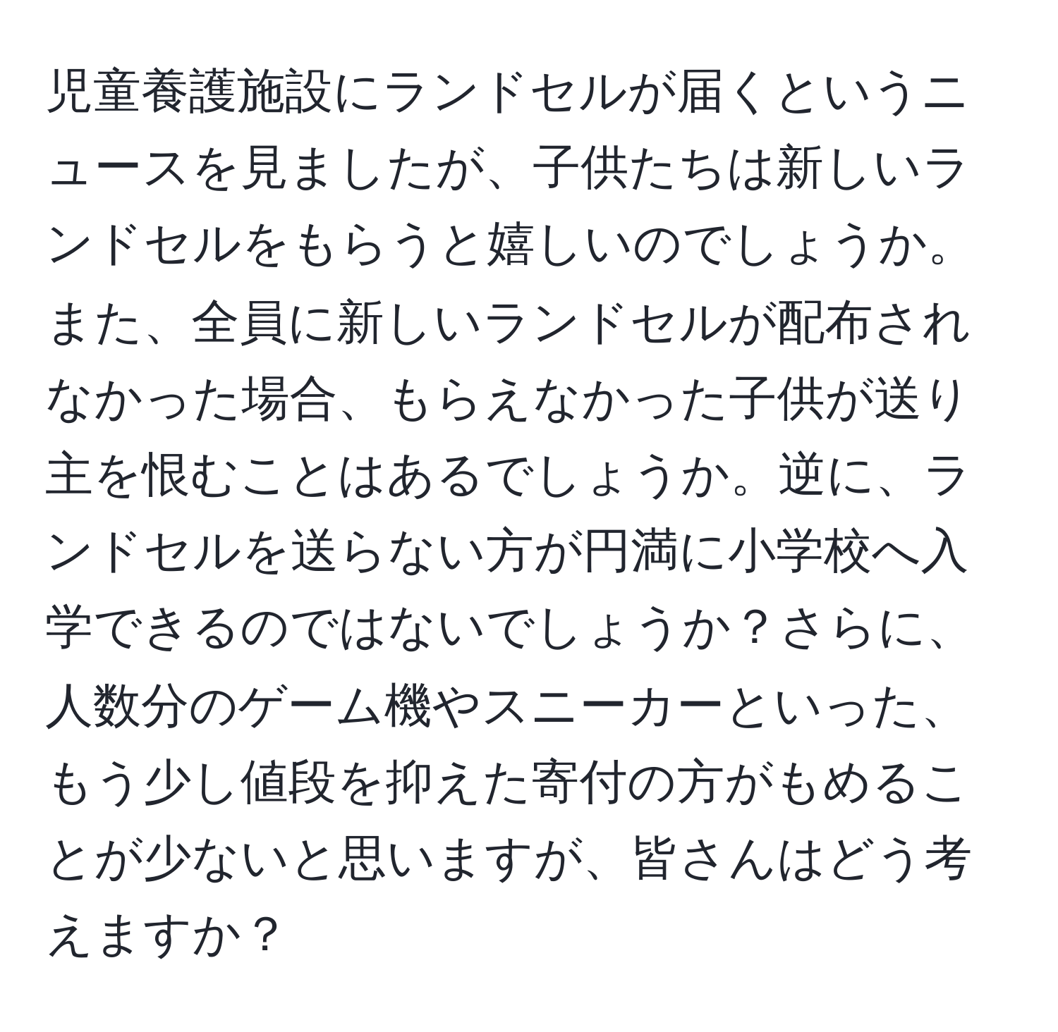 児童養護施設にランドセルが届くというニュースを見ましたが、子供たちは新しいランドセルをもらうと嬉しいのでしょうか。また、全員に新しいランドセルが配布されなかった場合、もらえなかった子供が送り主を恨むことはあるでしょうか。逆に、ランドセルを送らない方が円満に小学校へ入学できるのではないでしょうか？さらに、人数分のゲーム機やスニーカーといった、もう少し値段を抑えた寄付の方がもめることが少ないと思いますが、皆さんはどう考えますか？