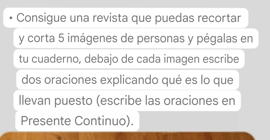 Consigue una revista que puedas recortar 
y corta 5 imágenes de personas y pégalas en 
tu cuaderno, debajo de cada imagen escribe 
dos oraciones explicando qué es lo que 
llevan puesto (escribe las oraciones en 
Presente Continuo).