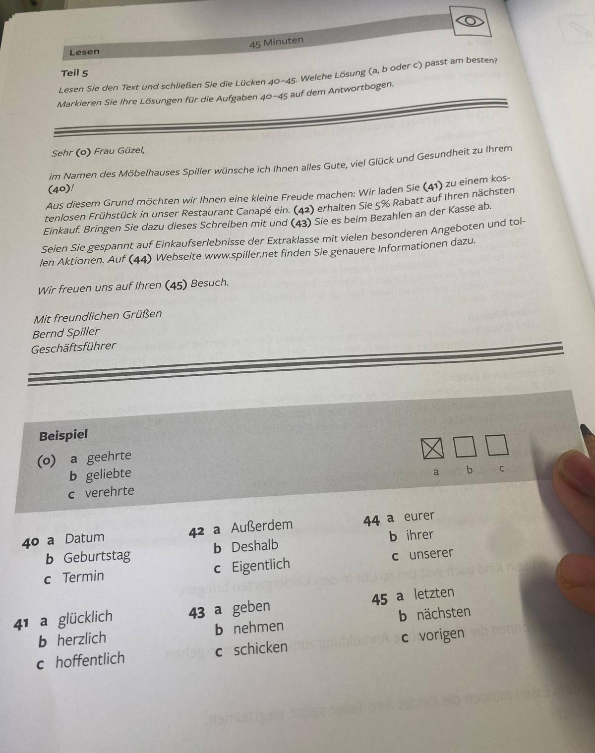 Minuten
Lesen
Teil 5
Lesen Sie den Text und schließen Sie die Lücken 40-45. Welche Lösung (a, b oder c) passt am besten?
Markieren Sie Ihre Lösungen für die Aufgaben 40-45 auf dem Antwortbogen.
Sehr (o) Frau Güzel,
im Namen des Möbelhauses Spiller wünsche ich Ihnen alles Gute, viel Glück und Gesundheit zu Ihrem
(40)!
Aus diesem Grund möchten wir Ihnen eine kleine Freude machen: Wir laden Sie (41) zu einem kos-
tenlosen Frühstück in unser Restaurant Canapé ein. (42) erhalten Sie 5% Rabatt auf Ihren nächsten
Einkauf. Bringen Sie dazu dieses Schreiben mit und (43) Sie es beim Bezahlen an der Kasse ab.
Seien Sie gespannt auf Einkaufserlebnisse der Extraklasse mit vielen besonderen Angeboten und tol-
len Aktionen. Auf (44) Webseite www.spiller.net finden Sie genauere Informationen dazu.
Wir freuen uns auf Ihren (45) Besuch.
Mit freundlichen Grüßen
Bernd Spiller
Geschäftsführer
Beispiel
(o) a geehrte
b geliebte a
c verehrte b C
4º a Datum 42 a Außerdem 44 a eurer
b Geburtstag b Deshalb b ihrer
c Termin c Eigentlich c unserer
45 a letzten
41 a glücklich 43 a geben
b herzlich b nehmen b nächsten
c hoffentlich c schicken c vorigen