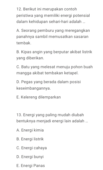 Berikut ini merupakan contoh
peristiwa yang memiliki energi potensial
dalam kehidupan sehari-hari adalah ...
A. Seorang pemburu yang meregangkan
panahnya sambil memusatkan sasaran
tembak.
B. Kipas angin yang berputar akibat listrik
yang diberikan.
C. Batu yang melesat menuju pohon buah
mangga akibat tembakan ketapel.
D. Pegas yang berada dalam posisi
keseimbangannya.
E. Kelereng dilemparkan
13. Energi yang paling mudah diubah
bentuknya menjadi energi lain adalah ...
A. Energi kimia
B. Energi listrik
C. Energi cahaya
D. Energi bunyi
E. Energi Panas