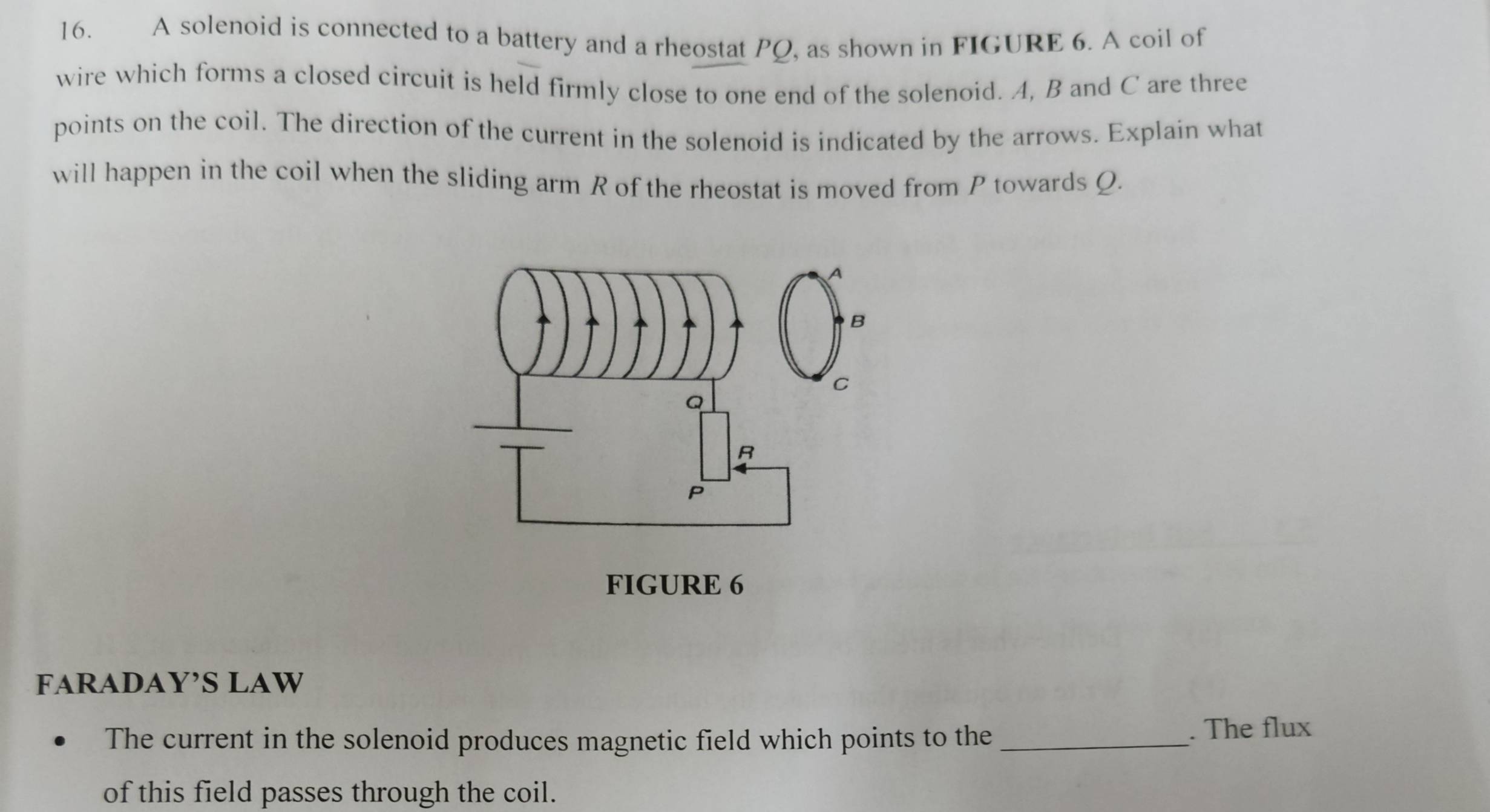 A solenoid is connected to a battery and a rheostat PQ, as shown in FIGURE 6. A coil of 
wire which forms a closed circuit is held firmly close to one end of the solenoid. A, B and C are three 
points on the coil. The direction of the current in the solenoid is indicated by the arrows. Explain what 
will happen in the coil when the sliding arm R of the rheostat is moved from P towards Ω. 
FIGURE 6 
FARADAY’S LAW 
The current in the solenoid produces magnetic field which points to the _. The flux 
of this field passes through the coil.