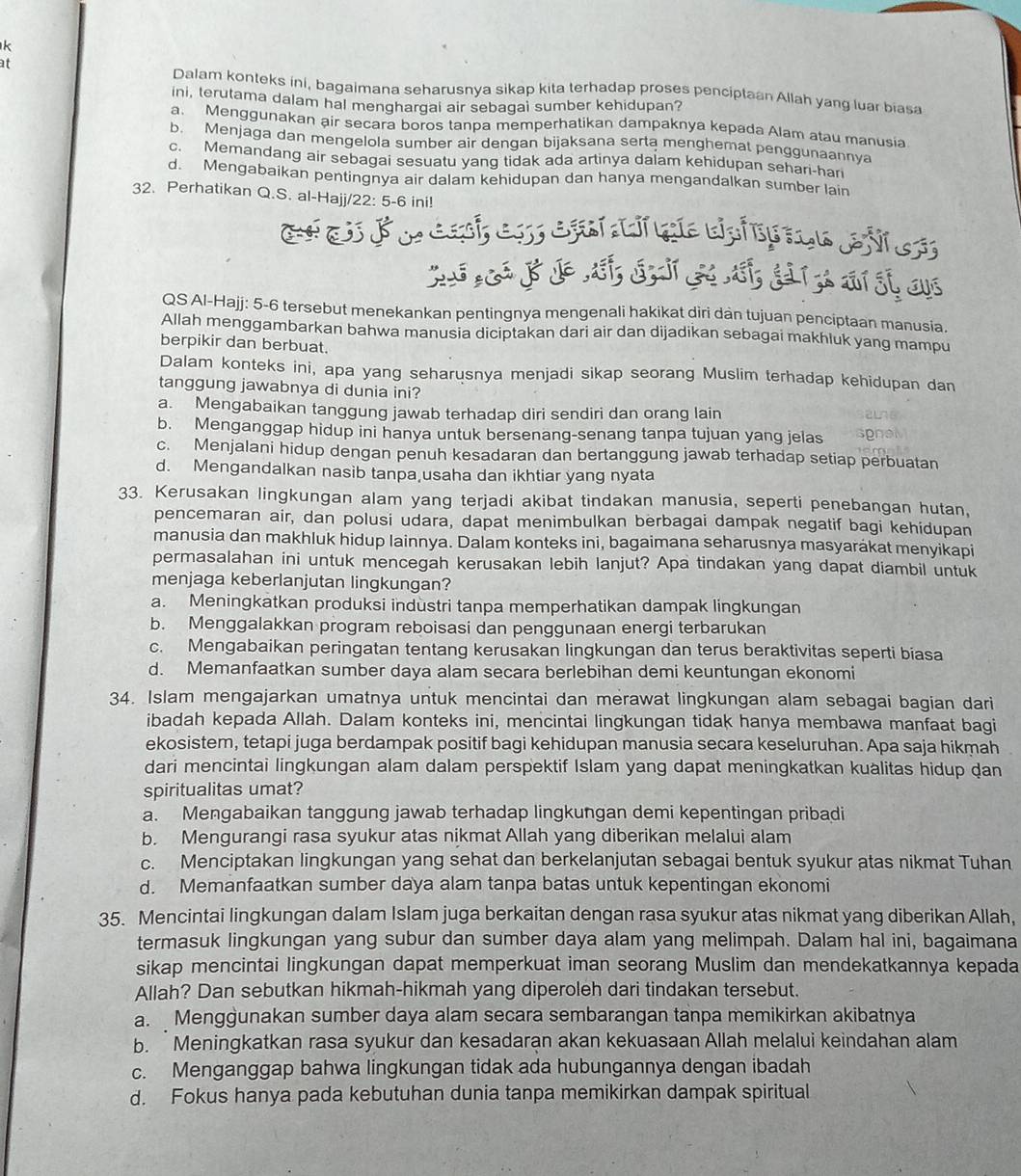 at
Dalam konteks ini, bagaimana seharusnya sikap kita terhadap proses penciptaan Allah yang luar biasa
ini, terutama dalam hal menghargal air sebagai sumber kehidupan?
a. Menggunakan air secara boros tanpa memperhatikan dampaknya kepada Alam atau manusia
b. Menjaga dan mengelola sumber air dengan bijaksana serta menghemat penggunaannya
c. Memandang air sebagai sesuatu yang tidak ada artinya dalam kehidupan sehari-han
d. Mengabaikan pentingnya air dalam kehidupan dan hanya mengandalkan sumber lain
32. Perhatikan Q.S. al-Hajj/22: 5-6 ini!
QS Al-Hajj: 5-6 tersebut menekankan pentingnya mengenali hakikat diri dan tujuan penciptaan manusia.
Allah menggambarkan bahwa manusia diciptakan dari air dan dijadikan sebagai makhluk yang mampu
berpikir dan berbuat.
Dalam konteks ini, apa yang seharusnya menjadi sikap seorang Muslim terhadap kehidupan dan
tanggung jawabnya di dunia ini?
a. Mengabaikan tanggung jawab terhadap diri sendiri dan orang lain
b. Menganggap hidup ini hanya untuk bersenang-senang tanpa tujuan yang jelas
c. Menjalani hidup dengan penuh kesadaran dan bertanggung jawab terhadap setiap perbuatan
d. Mengandalkan nasib tanpa usaha dan ikhtiar yang nyata
33. Kerusakan lingkungan alam yang terjadi akibat tindakan manusia, seperti penebangan hutan,
pencemaran air, dan polusi udara, dapat menimbulkan berbagai dampak negatif bagi kehidupan
manusia dan makhluk hidup Iainnya. Dalam konteks ini, bagaimana seharusnya masyaräkat menyikapi
permasalahan ini untuk mencegah kerusakan lebih lanjut? Apa tindakan yang dapat diambil untuk
menjaga keberlanjutan lingkungan?
a. Meningkatkan produksi industri tanpa memperhatikan dampak lingkungan
b. Menggalakkan program reboisasi dan penggunaan energi terbarukan
c. Mengabaikan peringatan tentang kerusakan lingkungan dan terus beraktivitas seperti biasa
d. Memanfaatkan sumber daya alam secara berlebihan demi keuntungan ekonomi
34. Islam mengajarkan umatnya untuk mencintai dan merawat lingkungan alam sebagai bagian dari
ibadah kepada Allah. Dalam konteks ini, mencintai lingkungan tidak hanya membawa manfaat bagi
ekosistem, tetapi juga berdampak positif bagi kehidupan manusia secara keseluruhan. Apa saja hikmah
dari mencintai lingkungan alam dalam perspektif Islam yang dapat meningkatkan kualitas hidup dan
spiritualitas umat?
a. Mengabaikan tanggung jawab terhadap lingkungan demi kepentingan pribadi
b. Mengurangi rasa syukur atas nikmat Allah yang diberikan melalui alam
c. Menciptakan lingkungan yang sehat dan berkelanjutan sebagai bentuk syukur atas nikmat Tuhan
d. Memanfaatkan sumber daya alam tanpa batas untuk kepentingan ekonomi
35. Mencintai lingkungan dalam Islam juga berkaitan dengan rasa syukur atas nikmat yang diberikan Allah.
termasuk lingkungan yang subur dan sumber daya alam yang melimpah. Dalam hal ini, bagaimana
sikap mencintai lingkungan dapat memperkuat iman seorang Muslim dan mendekatkannya kepada
Allah? Dan sebutkan hikmah-hikmah yang diperoleh dari tindakan tersebut.
a. Menggunakan sumber daya alam secara sembarangan tanpa memikirkan akibatnya
b. Meningkatkan rasa syukur dan kesadaran akan kekuasaan Allah melalui keindahan alam
c. Menganggap bahwa lingkungan tidak ada hubungannya dengan ibadah
d. Fokus hanya pada kebutuhan dunia tanpa memikirkan dampak spiritual