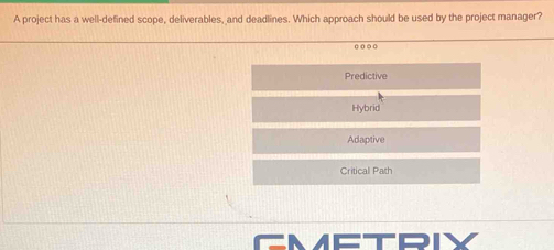 A project has a well-defined scope, deliverables, and deadlines. Which approach should be used by the project manager?
..
Predictive
Hybrid
Adaptive
Critical Path
METRN