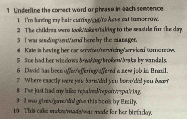 Underline the correct word or phrase in each sentence. 
1 I'm having my hair cutting/cut/to have cut tomorrow. 
2 The children were took/taken/taking to the seaside for the day. 
3 I was sending/sent/send here by the manager. 
4 Kate is having her car services/servicing/serviced tomorrow. 
5 Sue had her windows breaking/broken/broke by vandals. 
6 David has been offer/offering/offered a new job in Brazil. 
7 Where exactly were you born/did you born/did you bear? 
8 I've just had my bike repaired/repair/repairing. 
9 I was given/gave/did give this book by Emily. 
10 This cake makes/made/was made for her birthday.