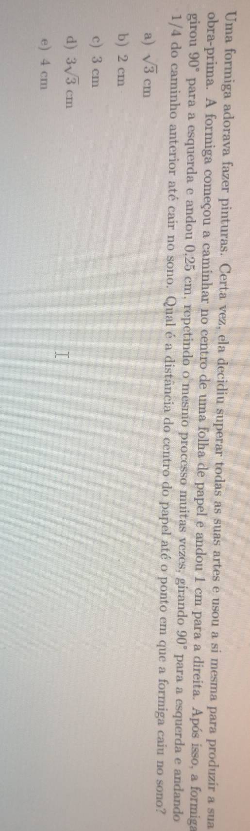 Uma formiga adorava fazer pinturas. Certa vez, ela decidiu superar todas as suas artes e usou a si mesma para produzir a sua
obra-prima. A formiga começou a caminhar no centro de uma folha de papel e andou 1 cm para a direita. Após isso, a formiga
girou 90° para a esquerda e andou 0,25 cm, repetindo o mesmo processo muitas vezes, girando 90° para a esquerda e andando
1/4 do caminho anterior até cair no sono. Qual é a distância do centro do papel até o ponto em que a formiga caiu no sono?
a) sqrt(3)cm
b) 2 cm
c) 3 cm
d) 3sqrt(3)cm
e) 4 cm