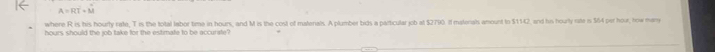 A=Roverline T+overline M
where R is his hourly rate, T is the total labor time in hours, and M is the cost of materals. A plumber bids a particular job at $2790. If matenals amount to $1542, and his hourly rite is $64 per hour, how many
hours should the job take for the estimate to be accurate?