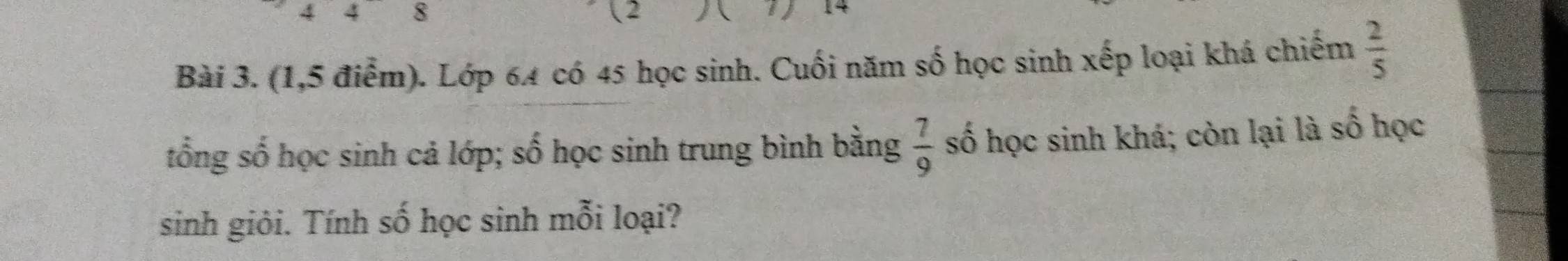 4 4 8 ( 2 
i 14
Bài 3. (1,5 điểm). Lớp 64 có 45 học sinh. Cuối năm số học sinh xếp loại khá chiếm  2/5 
tổng số học sinh cả lớp; số học sinh trung bình bằng  7/9  số học sinh khá; còn lại là số học 
sinh giỏi. Tính số học sinh mỗi loại?