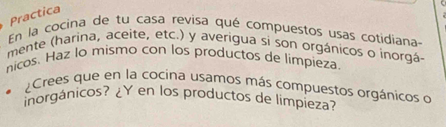 Practica 
En la cocina de tu casa revisa qué compuestos usas cotidiana 
mente (harina, aceite, etc.) y averigua si son orgánicos o inorgá- 
nicos. Haz lo mismo con los productos de limpieza. 
¿Crees que en la cocina usamos más compuestos orgánicos o 
inorgánicos? ¿Y en los productos de limpieza?