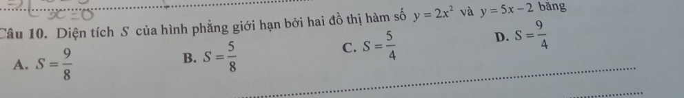 Diện tích S của hình phẳng giới hạn bởi hai đồ thị hàm số y=2x^2 và y=5x-2 bǎng
A. S= 9/8 
B. S= 5/8 
C. S= 5/4 
D. S= 9/4 
_