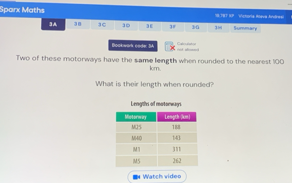 Sparx Maths 19,787 xP Victoria Ateva Andresi 
3A 3 B 3 C 3D 3E 3F 3G 3H Summary 
Bookwork code: 3A Calculator not allowed 
Two of these motorways have the same length when rounded to the nearest 100
km. 
What is their length when rounded? 
Lengths of motorways 
Watch video