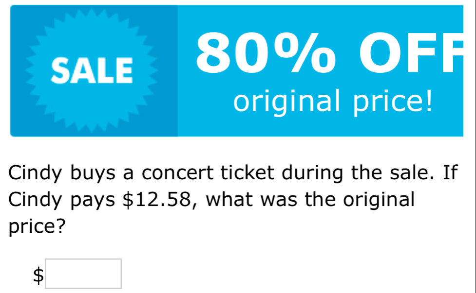 SALE
80% OFF 
original price! 
Cindy buys a concert ticket during the sale. If 
Cindy pays $12.58, what was the original 
price?
$□