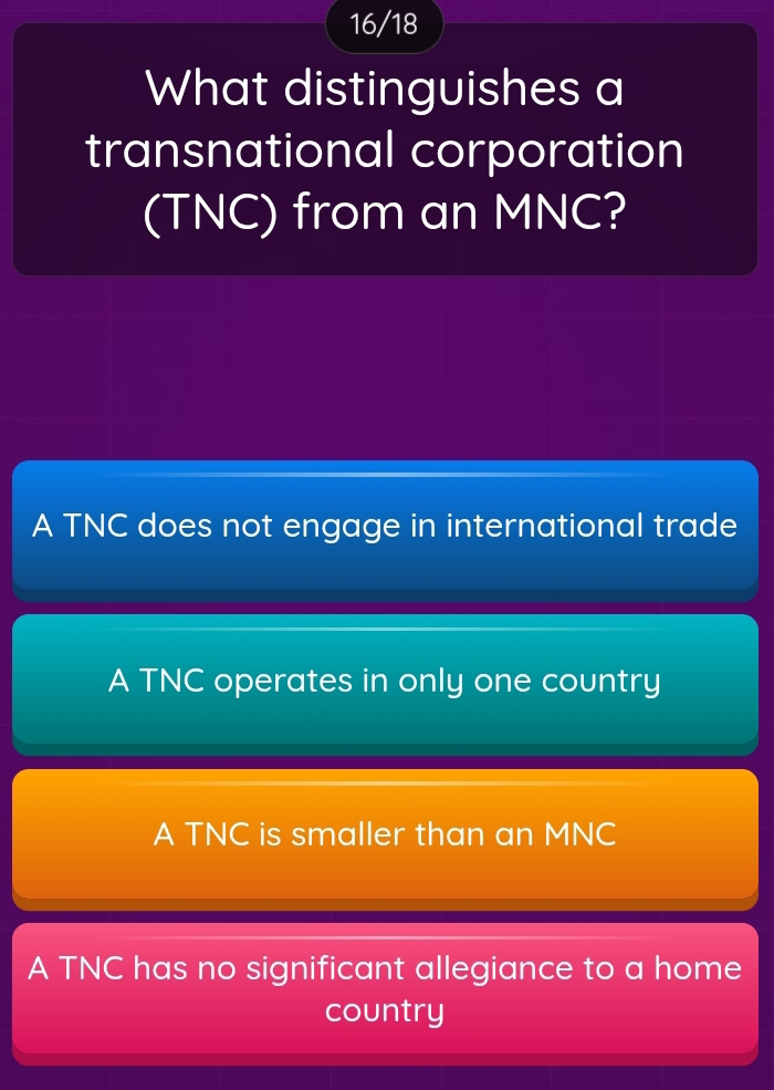 16/18
What distinguishes a
transnational corporation
(TNC) from an MNC?
A TNC does not engage in international trade
A TNC operates in only one country
A TNC is smaller than an MNC
A TNC has no significant allegiance to a home
country