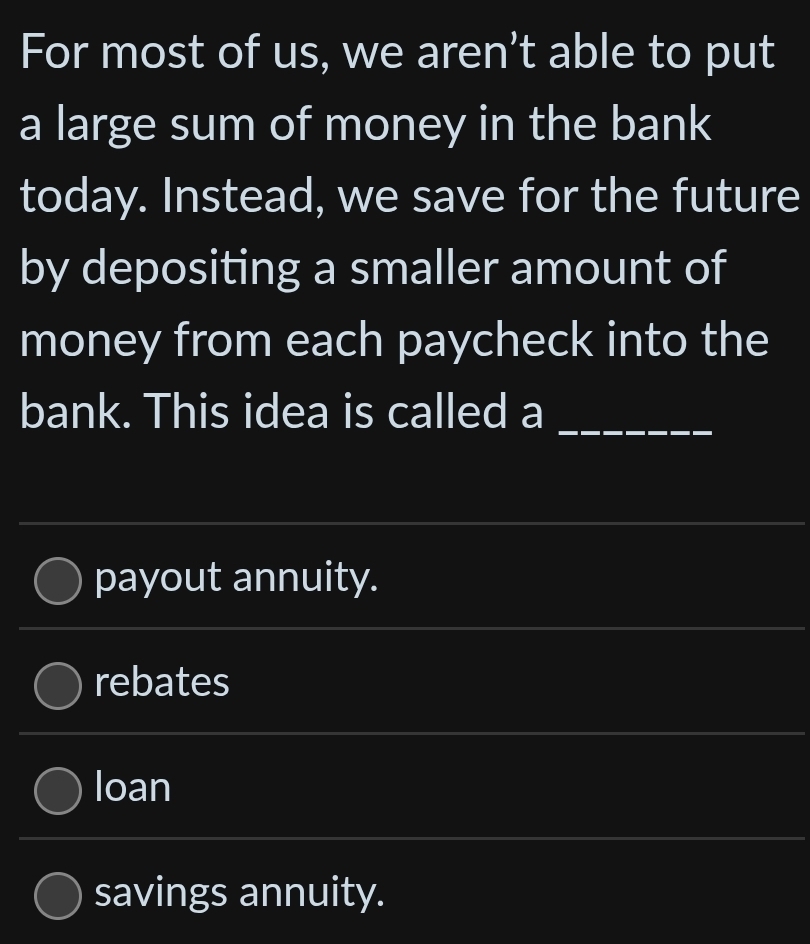 For most of us, we aren’t able to put
a large sum of money in the bank
today. Instead, we save for the future
by depositing a smaller amount of
money from each paycheck into the
bank. This idea is called a
_
payout annuity.
rebates
loan
savings annuity.