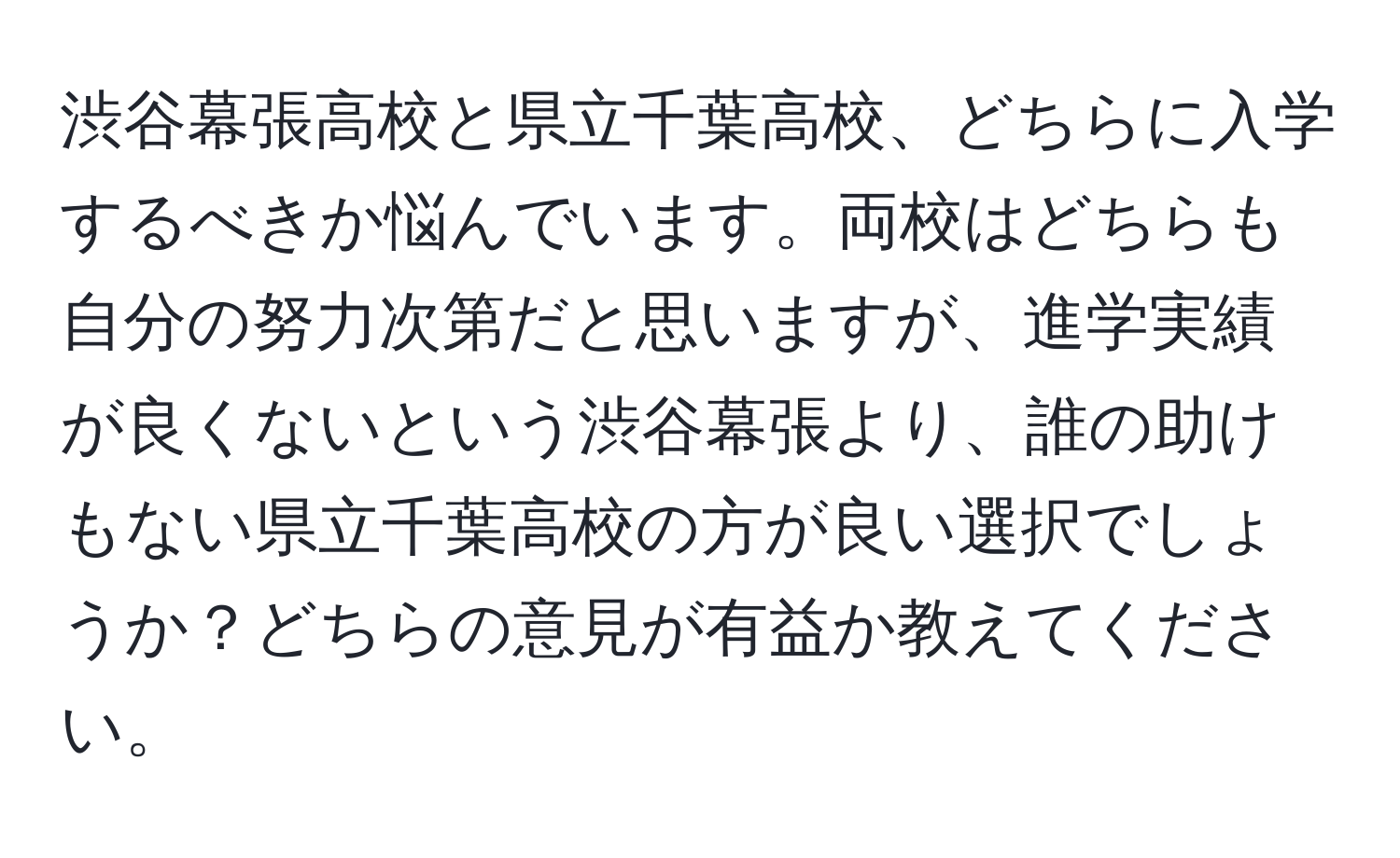 渋谷幕張高校と県立千葉高校、どちらに入学するべきか悩んでいます。両校はどちらも自分の努力次第だと思いますが、進学実績が良くないという渋谷幕張より、誰の助けもない県立千葉高校の方が良い選択でしょうか？どちらの意見が有益か教えてください。