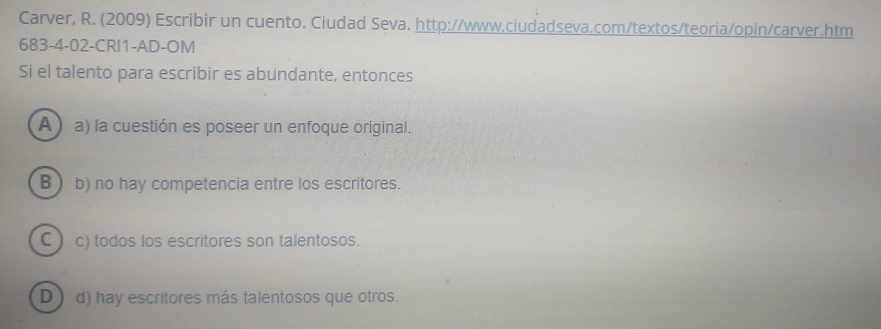 Carver, R. (2009) Escribir un cuento. Ciudad Seva. http://www.ciudadseva.com/textos/teoria/opin/carver.htm
683-4-02-CRI1-AD-OM
Si el talento para escribir es abundante, entonces
A) a) la cuestión es poseer un enfoque original.
B I b) no hay competencia entre los escritores.
C ) c) todos los escritores son talentosos.
D d) hay escritores más talentosos que otros.