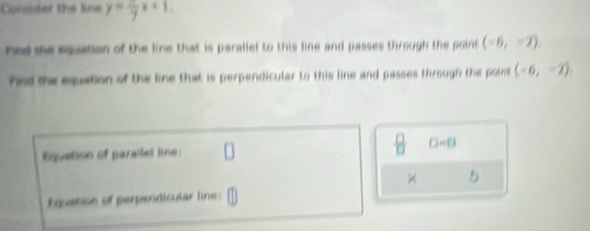 Consider the line y=frac 7x+1
had she equation of the line that is parallel to this line and passes through the point (-6,-2), 
fied the equation of the line that is perpendicular to this line and passes through the point (-6,-2). 
Equation of parallet line: □ =□
5 
Equation of perpendicular line