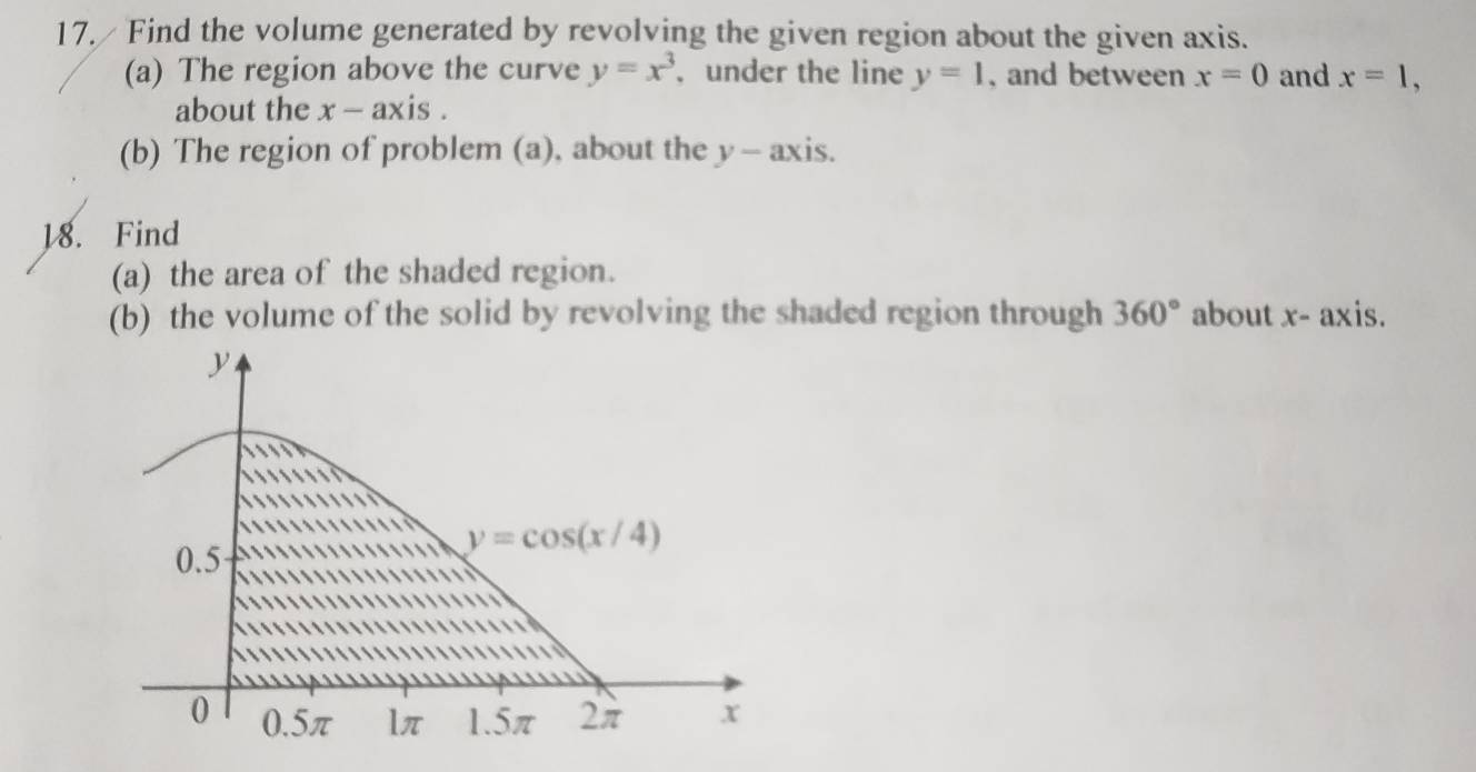 17./ Find the volume generated by revolving the given region about the given axis.
(a) The region above the curve y=x^3 , under the line y=1 , and between x=0 and x=1,
about the . x- axis .
(b) The region of problem (a), about the y- axis.
18. Find
(a) the area of the shaded region.
(b) the volume of the solid by revolving the shaded region through 360° about x- axis.