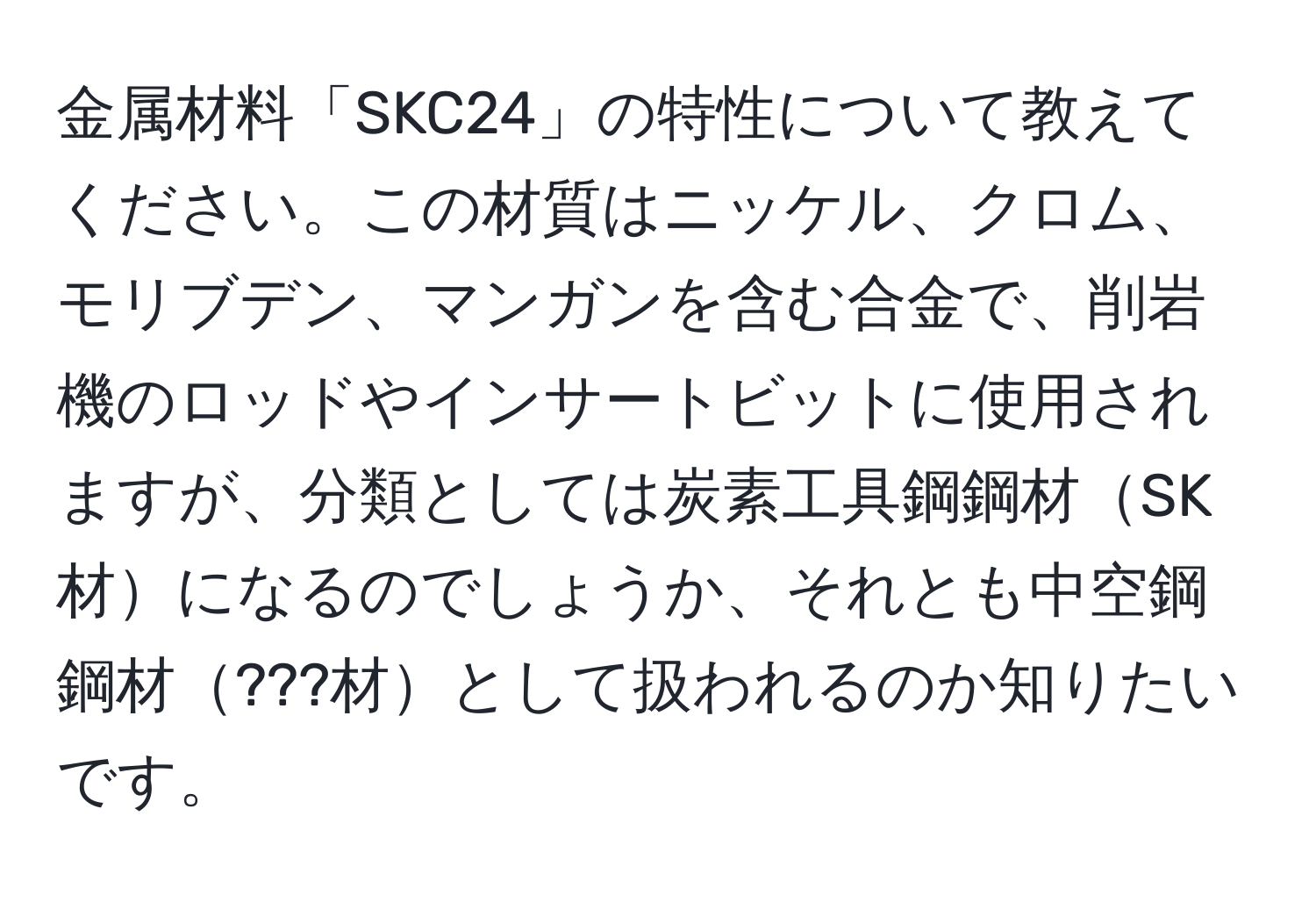 金属材料「SKC24」の特性について教えてください。この材質はニッケル、クロム、モリブデン、マンガンを含む合金で、削岩機のロッドやインサートビットに使用されますが、分類としては炭素工具鋼鋼材SK材になるのでしょうか、それとも中空鋼鋼材???材として扱われるのか知りたいです。