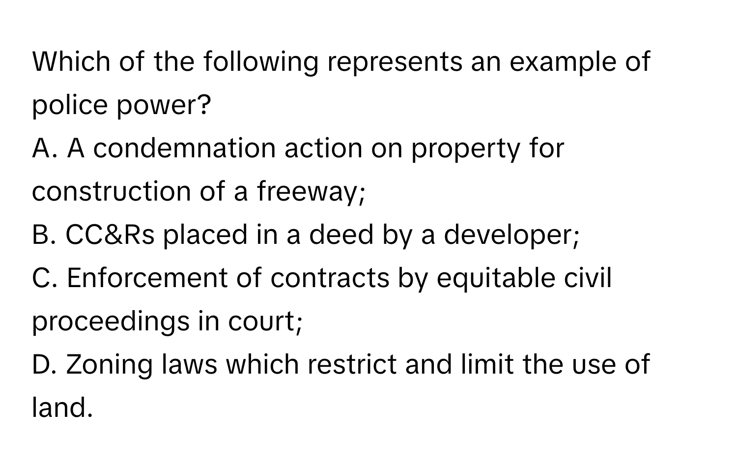 Which of the following represents an example of police power?

A. A condemnation action on property for construction of a freeway;
B. CC&Rs placed in a deed by a developer;
C. Enforcement of contracts by equitable civil proceedings in court;
D. Zoning laws which restrict and limit the use of land.