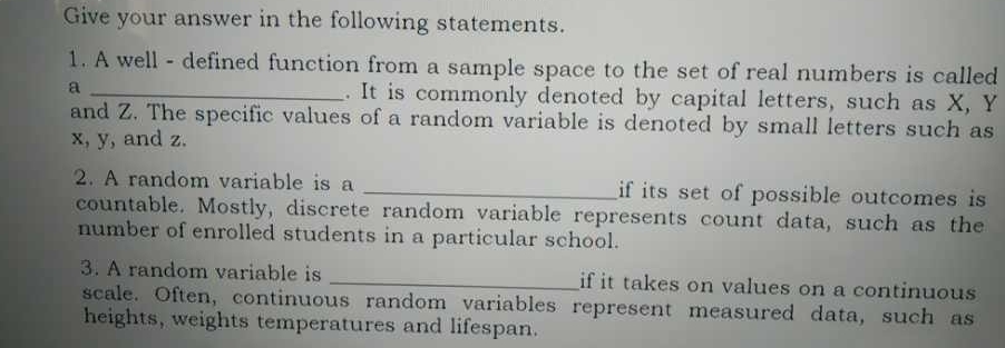 Give your answer in the following statements. 
1. A well - defined function from a sample space to the set of real numbers is called 
a _. It is commonly denoted by capital letters, such as X, Y
and Z. The specific values of a random variable is denoted by small letters such as
x, y, and z. 
2. A random variable is a _if its set of possible outcomes is 
countable. Mostly, discrete random variable represents count data, such as the 
number of enrolled students in a particular school. 
3. A random variable is _if it takes on values on a continuous 
scale. Often, continuous random variables represent measured data, such as 
heights, weights temperatures and lifespan.