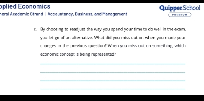 oplied Economics Quipper School 
meral Academic Strand | Accountancy, Business, and Management PREMIUM 
c. By choosing to readjust the way you spend your time to do well in the exam, 
you let go of an alternative. What did you miss out on when you made your 
changes in the previous question? When you miss out on something, which 
economic concept is being represented? 
_ 
_ 
_ 
_