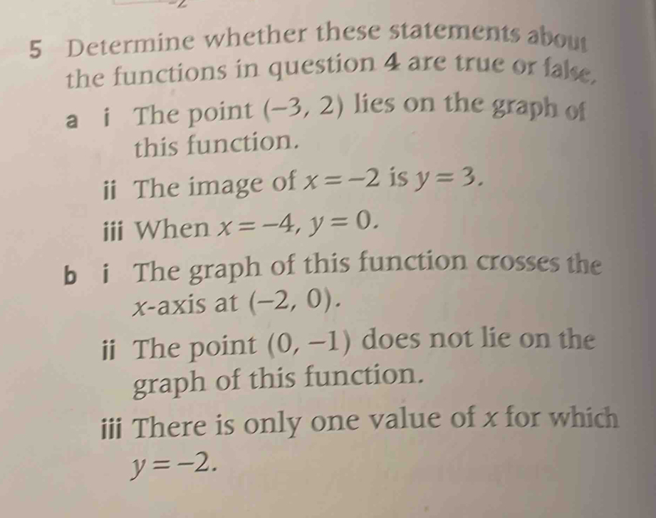 Determine whether these statements about 
the functions in question 4 are true or fake. 
a i The point (-3,2) lies on the graph of 
this function. 
ii The image of x=-2 is y=3. 
iii When x=-4, y=0. 
b i The graph of this function crosses the 
x-axis at (-2,0). 
ⅱ The point (0,-1) does not lie on the 
graph of this function. 
iii There is only one value of x for which
y=-2.