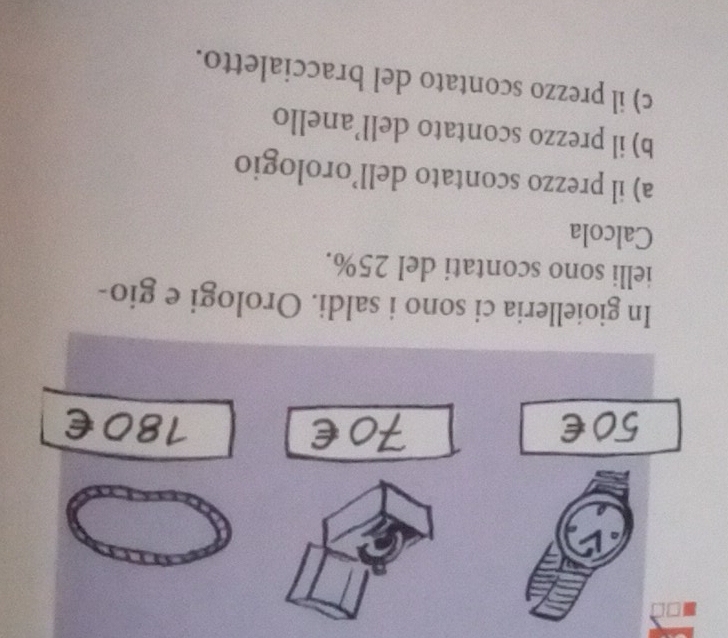 In gioielleria ci sono i saldi. Orologi e gio- 
ielli sono scontati del 25%. 
Calcola 
a) il prezzo scontato dell’orologio 
b) il prezzo scontato dell’anello 
c) il prezzo scontato del braccialetto.