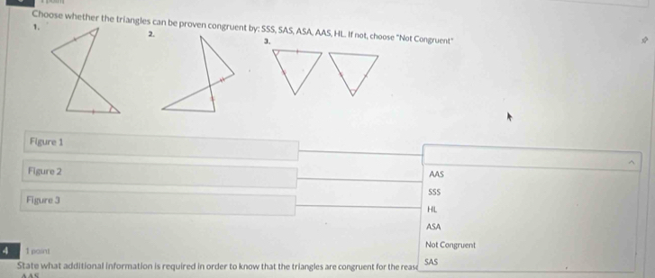 Choose whether the triangles can be proven congruent by: SSS, SAS, ASA, AAS, HL. If not, choose "Not Congruent"
2.
3.
Figure 1
Figure 2 AAS
SSS
Figure 3
HL
ASA
4 1 paint Not Congruent
State what additional information is required in order to know that the triangles are congruent for the rease SAS