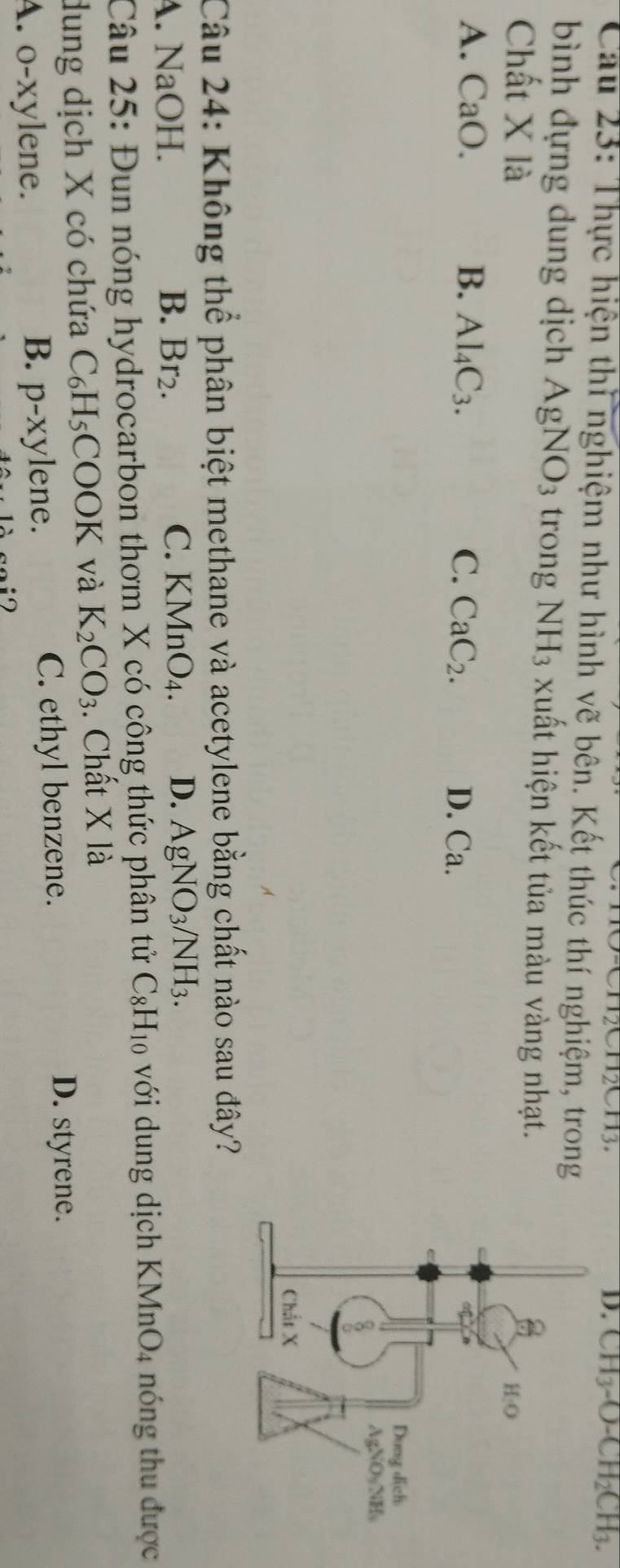 CH_3-O-CH_2CH_3.
Cau 23: Thực hiện thì nghiệm như hình vẽ bên. Kết thúc thí nghiệm, trong
bình đựng dung dịch AgNO_3 trong NH_3 xuất hiện kết tủa màu vàng nhạt.
Ch A it X là
A. CaO. B. Al_4C_3. C. CaC_2. D. Ca.
Câu 24: Không thể phân biệt methane và acetylene bằng chất nào sau đây?
C.
A. NaOH. B. Br_2. KMnO_4. D. AgNO_3/NH_3.
Câu 25: Đun nóng hydrocarbon thơm X có công thức phân tử C_8H_10 với dung dịch KMnO4 nóng thu được
dung dịch X có chứa C_6H_5COOK và K_2CO_3. Chất Xla
D. styrene.
B.
A. o-xylene. p-xylene.
C. ethyl benzene.