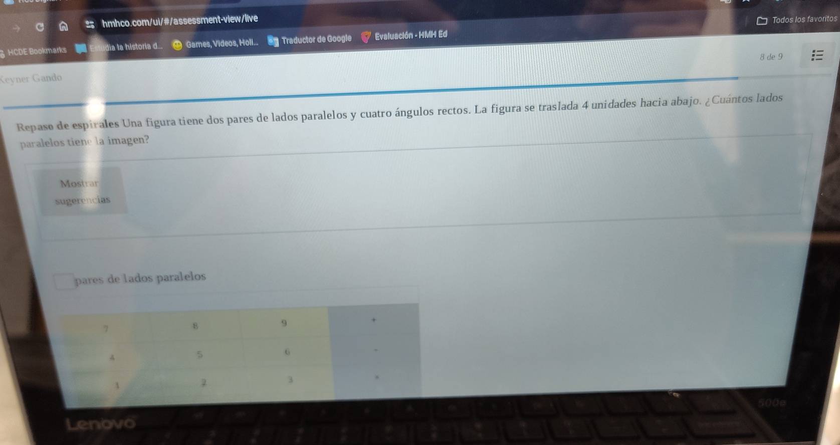 Todos los favoritos 
§ HCDE Bookmarks dia la historia d... Games, Videos, Holl... Traductor de Google * Evaluación - HMH Ed 
8 de 9 
Keyner Gando 
Repaso de espirales Una figura tiene dos pares de lados paralelos y cuatro ángulos rectos. La figura se traslada 4 unidades hacia abajo. ¿Cuántos lados 
paralelos tiene la imagen? 
Mostrar 
sugerencias 
pares de lados paralelos 
Lenovo 500e