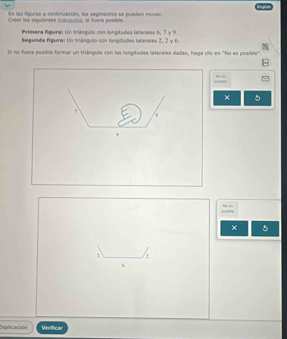 English
En las figuras a continuación, los segmentos se pueden mover.
Crear los siguientes triánguies, si fuera posible.
Primera figura: Un triángulo con longitudes laterales 6, 7 y 9.
Segunda figura: Un triángulo con longitudes laterales 2, 2 y 6.
Sí no fuera posible formar un triángulo con las longitudes laterales dadas, haga clic en "No es posible".
No es
posible
×
No es
posible
×
2
2
6
Explicación Verificar