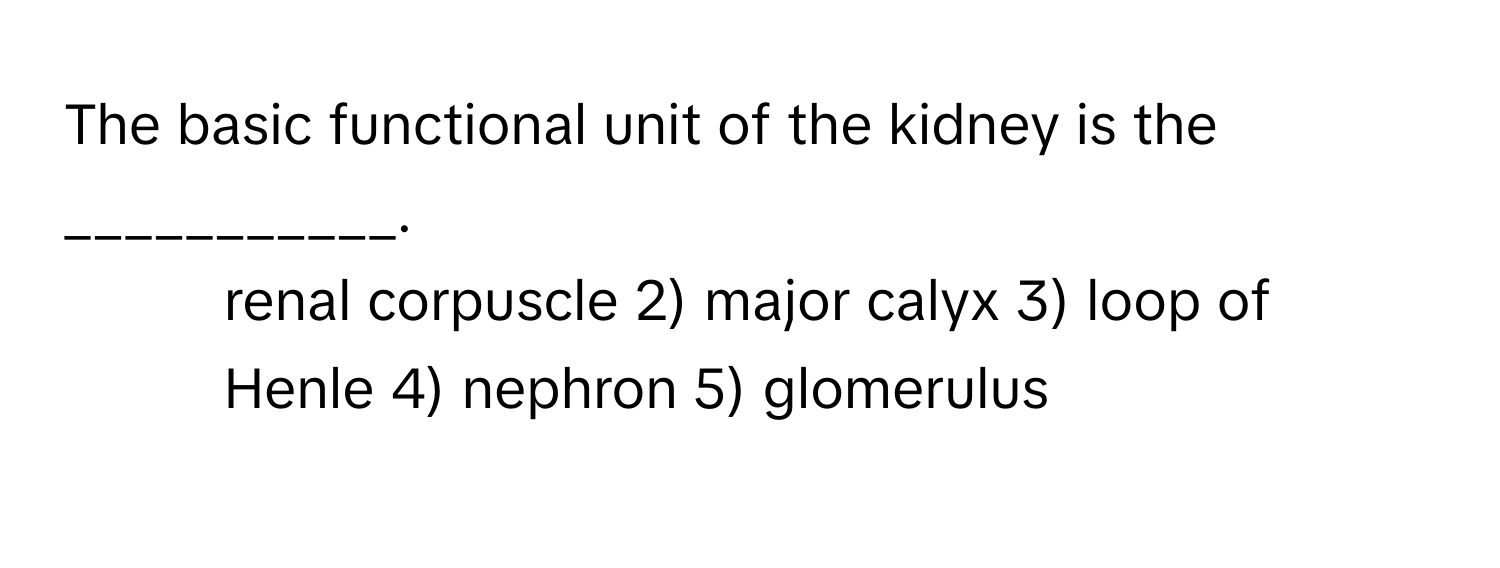 The basic functional unit of the kidney is the ___________.

1) renal corpuscle 2) major calyx 3) loop of Henle 4) nephron 5) glomerulus