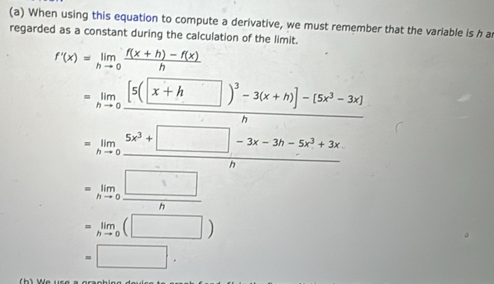 When using this equation to compute a derivative, we must remember that the variable is h ar
regarded as a constant during the calculation of the limit.
f'(x)=limlimits _hto 0 (f(x+h)-f(x))/h 
=limlimits _hto 0frac [3(x+h□^2-3(x+h)]-(5x^2-3x)h =limlimits _hto 05x^3+□ -3x-5x^2+3x hto 0
=limlimits _hto 0 □ /h 
=limlimits _hto 0(□ )
=□.