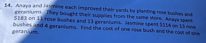 Anaya and Jasmine each improved their yards by planting rose bushes and 
geraniums. They bought their supplies from the same store. Anaya spent
$183 on 11 rose bushes and 13 geraniums. Jasmine spent $114 on 13 rose 
bushes and 4 geraniums. Find the cost of one rose bush and the cost of one 
geranium.