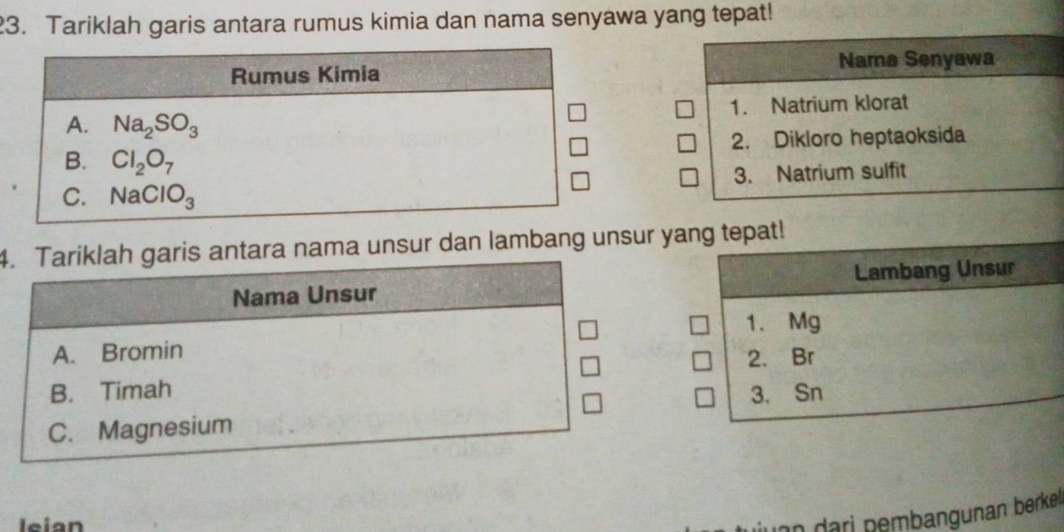 Tariklah garis antara rumus kimia dan nama senyawa yang tepat!
Nama Senyawa
1. Natrium klorat
2. Dikloro heptaoksida
3. Natrium sulfit
4. Tariklah garis antara nama unsur dan lambang unsur yang tepat!
Nama Unsur Lambang Unsur
1. Mg
A. Bromin
2. Br
B. Timah 3. Sn
C. Magnesium
leian
nn  a i   embangunan berke