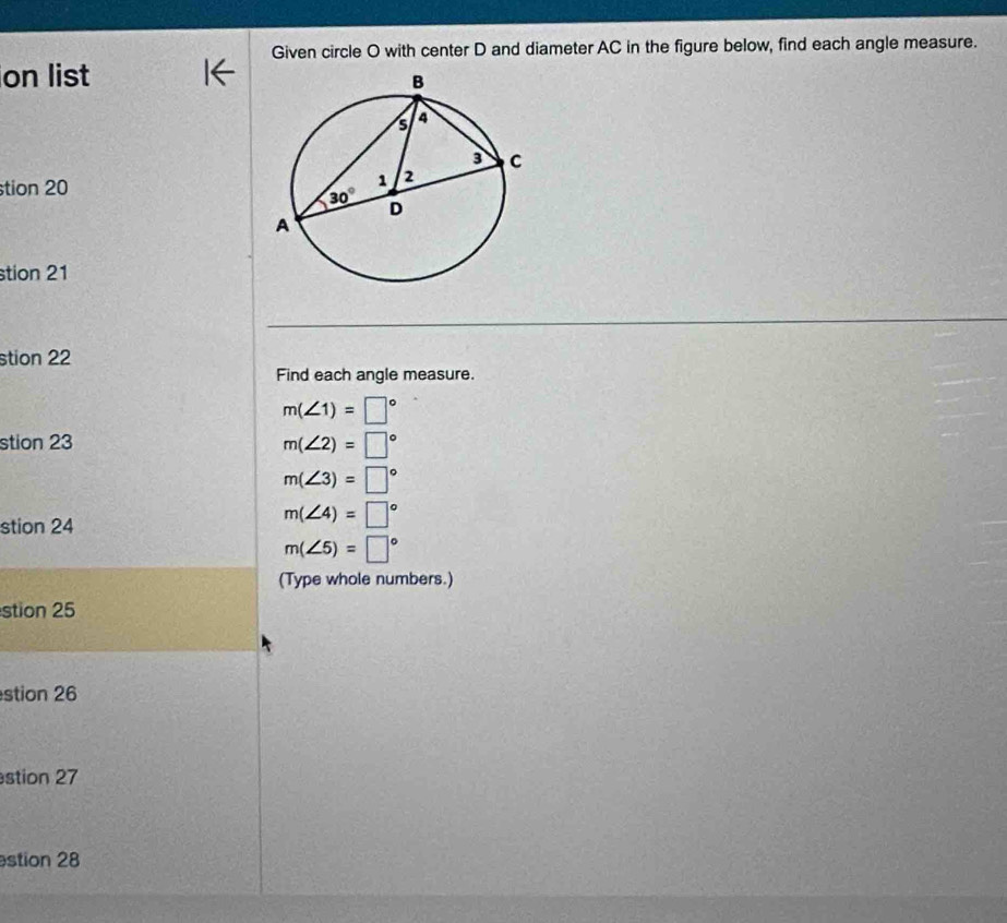 Given circle O with center D and diameter AC in the figure below, find each angle measure.
on list
tion 20
stion 21
stion 22
Find each angle measure.
m(∠ 1)=□°
stion 23 m(∠ 2)=□°
m(∠ 3)=□°
stion 24
m(∠ 4)=□°
m(∠ 5)=□°
(Type whole numbers.)
stion 25
stion 26
stion 27
stion 28