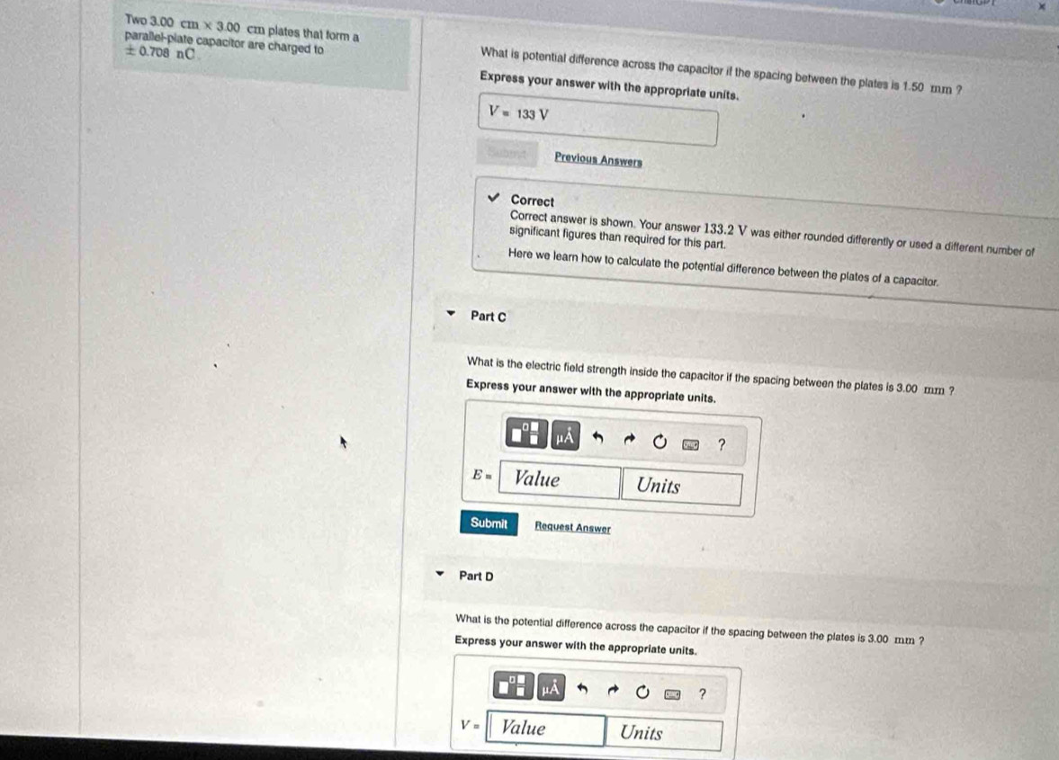 parallel-piate capacitor are charged to
± 0.708 nC
Two 3.00cm* 3.00 cm plates that form a What is potential difference across the capacitor if the spacing between the plates is 1.50 mm ? 
Express your answer with the appropriate units.
V=133V
Subm Previous Answers 
Correct 
Correct answer is shown. Your answer 133.2 V was either rounded differently or used a different number of 
significant figures than required for this part. 
Here we learn how to calculate the potential difference between the plates of a capacitor. 
Part C 
What is the electric field strength inside the capacitor if the spacing between the plates is 3.00 mm ? 
Express your answer with the appropriate units. 
?
E= Value Units 
Submit Request Answer 
Part D 
What is the potential difference across the capacitor if the spacing between the plates is 3.00 mm ? 
Express your answer with the appropriate units.
μA
?
V= Value Units